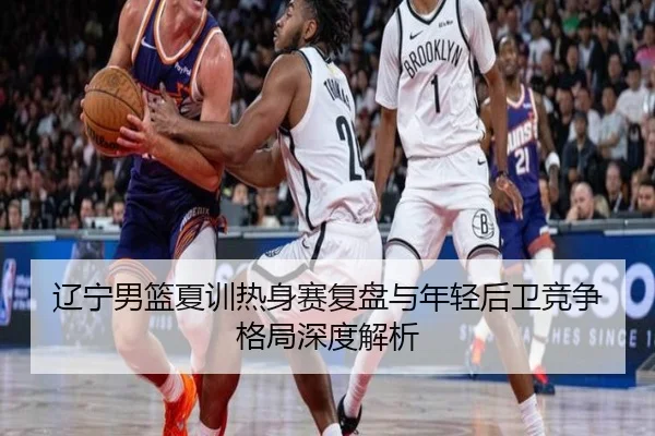 辽宁男篮夏训热身赛复盘与年轻后卫竞争格局深度解析