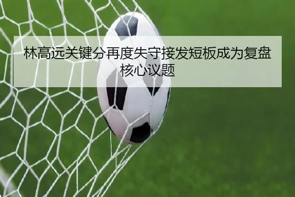 林高远关键分再度失守接发短板成为复盘核心议题