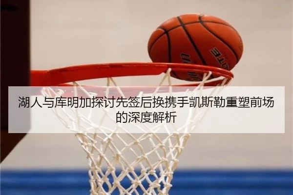 湖人与库明加探讨先签后换携手凯斯勒重塑前场的深度解析